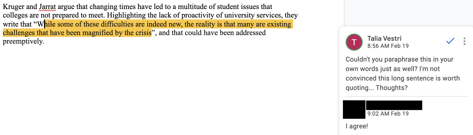 Fig. 10. One student’s “they say” sentence in shared Google Doc, with sidebar work-in-progress comments. This image contains a screenshot of a Google Doc with a section of student writing on the left, with one phrase highlighted in yellow. On the right is a Google Doc comment by Talia Vestri (next to a pink “T” avatar) that reads, “Couldn’t you paraphrase this in your own words as well? I’m not convinced this long sentence is worth quoting...Thoughts?” Below this, the student, whose name is blacked out, writes, “I agree!”